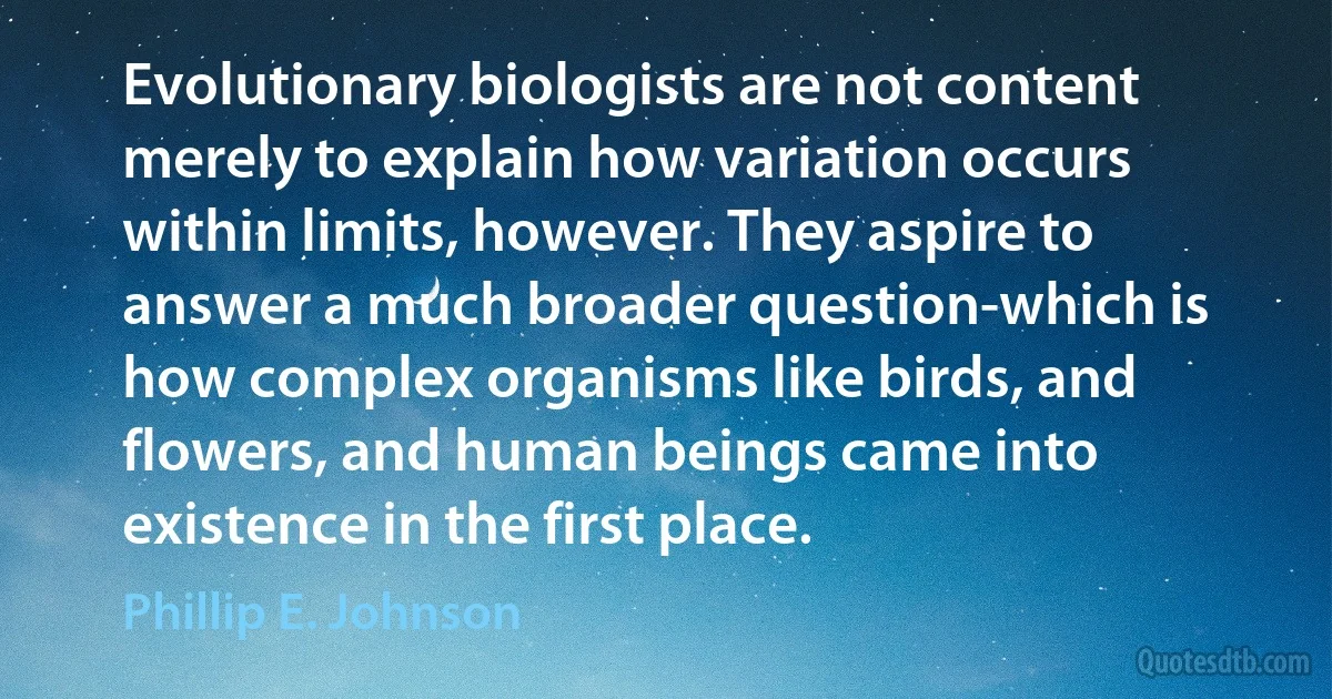 Evolutionary biologists are not content merely to explain how variation occurs within limits, however. They aspire to answer a much broader question-which is how complex organisms like birds, and flowers, and human beings came into existence in the first place. (Phillip E. Johnson)