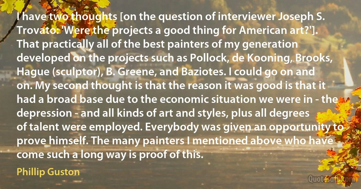 I have two thoughts [on the question of interviewer Joseph S. Trovato: 'Were the projects a good thing for American art?']. That practically all of the best painters of my generation developed on the projects such as Pollock, de Kooning, Brooks, Hague (sculptor), B. Greene, and Baziotes. I could go on and on. My second thought is that the reason it was good is that it had a broad base due to the economic situation we were in - the depression - and all kinds of art and styles, plus all degrees of talent were employed. Everybody was given an opportunity to prove himself. The many painters I mentioned above who have come such a long way is proof of this. (Phillip Guston)