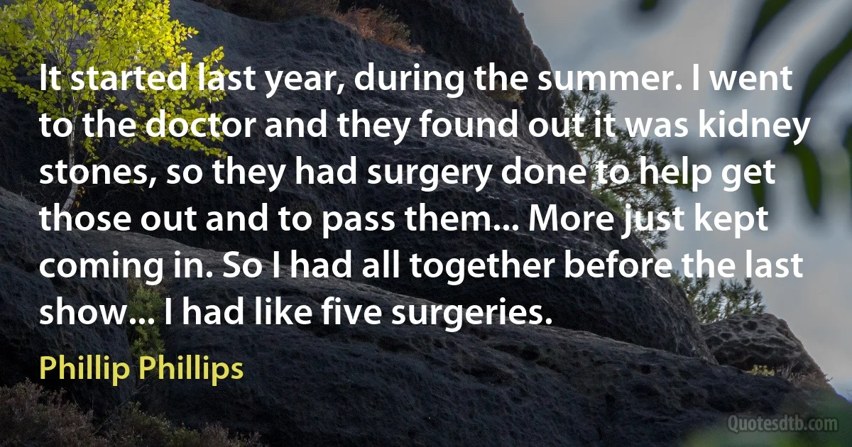 It started last year, during the summer. I went to the doctor and they found out it was kidney stones, so they had surgery done to help get those out and to pass them... More just kept coming in. So I had all together before the last show... I had like five surgeries. (Phillip Phillips)