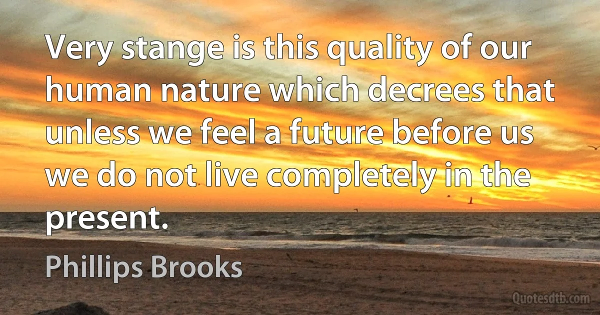 Very stange is this quality of our human nature which decrees that unless we feel a future before us we do not live completely in the present. (Phillips Brooks)