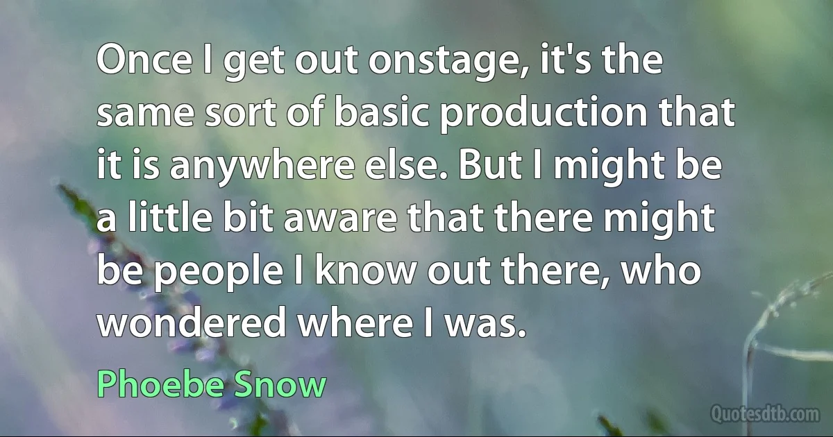 Once I get out onstage, it's the same sort of basic production that it is anywhere else. But I might be a little bit aware that there might be people I know out there, who wondered where I was. (Phoebe Snow)