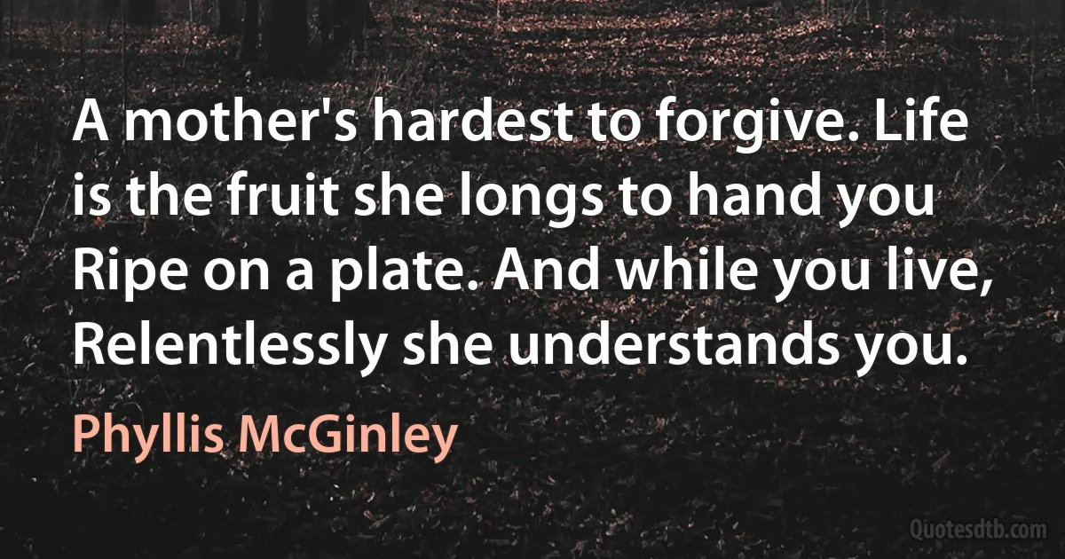 A mother's hardest to forgive. Life is the fruit she longs to hand you Ripe on a plate. And while you live, Relentlessly she understands you. (Phyllis McGinley)