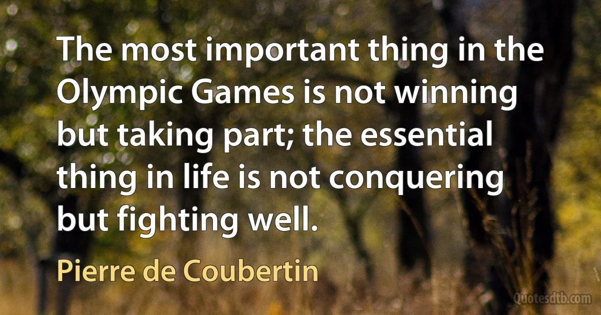 The most important thing in the Olympic Games is not winning but taking part; the essential thing in life is not conquering but fighting well. (Pierre de Coubertin)