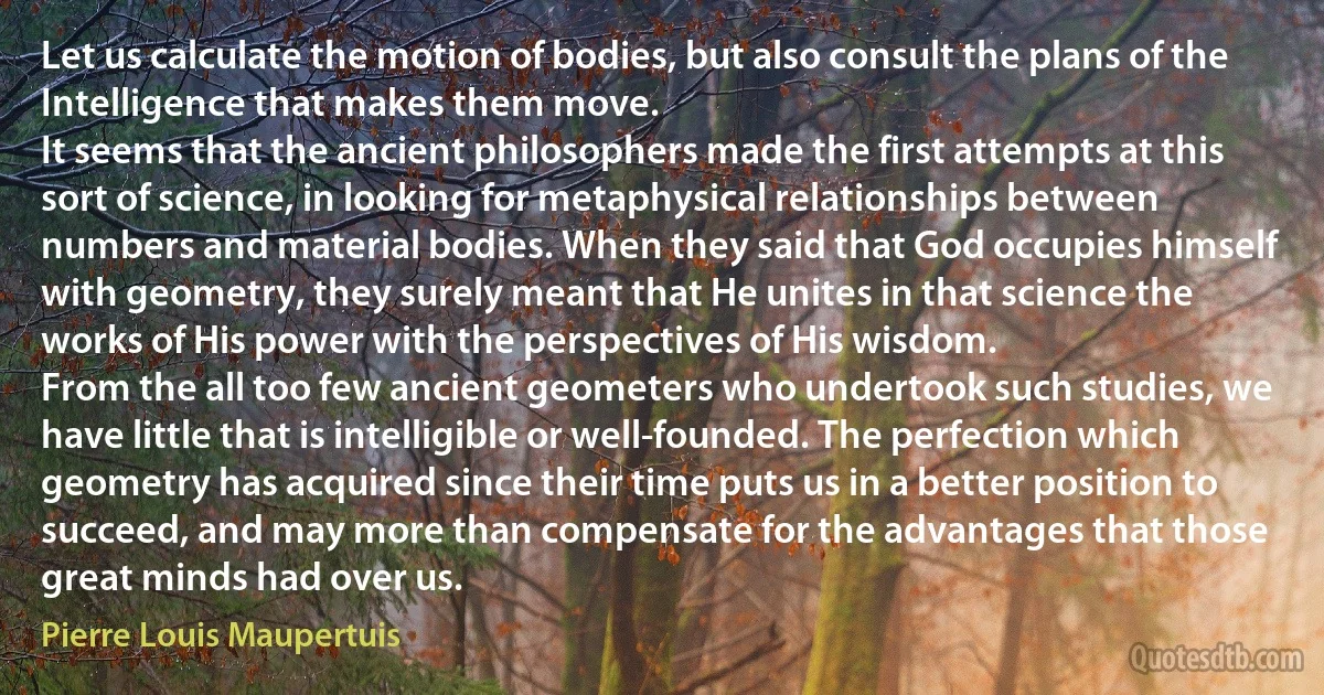 Let us calculate the motion of bodies, but also consult the plans of the Intelligence that makes them move.
It seems that the ancient philosophers made the first attempts at this sort of science, in looking for metaphysical relationships between numbers and material bodies. When they said that God occupies himself with geometry, they surely meant that He unites in that science the works of His power with the perspectives of His wisdom.
From the all too few ancient geometers who undertook such studies, we have little that is intelligible or well-founded. The perfection which geometry has acquired since their time puts us in a better position to succeed, and may more than compensate for the advantages that those great minds had over us. (Pierre Louis Maupertuis)