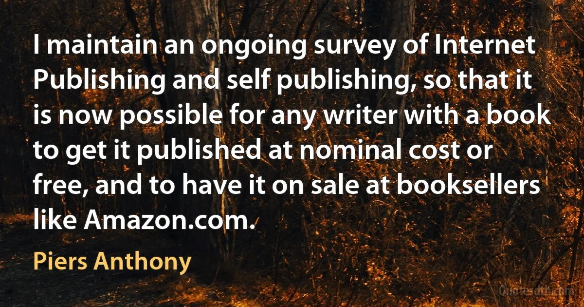 I maintain an ongoing survey of Internet Publishing and self publishing, so that it is now possible for any writer with a book to get it published at nominal cost or free, and to have it on sale at booksellers like Amazon.com. (Piers Anthony)