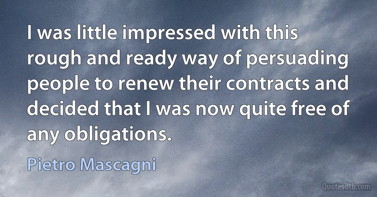 I was little impressed with this rough and ready way of persuading people to renew their contracts and decided that I was now quite free of any obligations. (Pietro Mascagni)