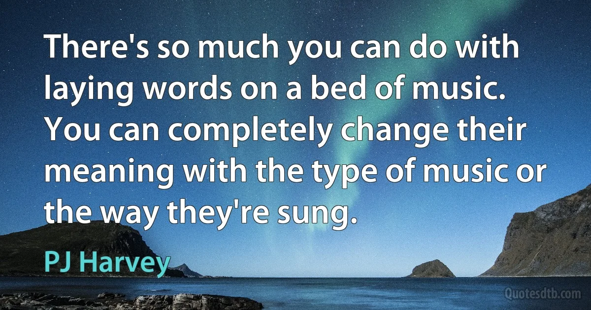 There's so much you can do with laying words on a bed of music. You can completely change their meaning with the type of music or the way they're sung. (PJ Harvey)