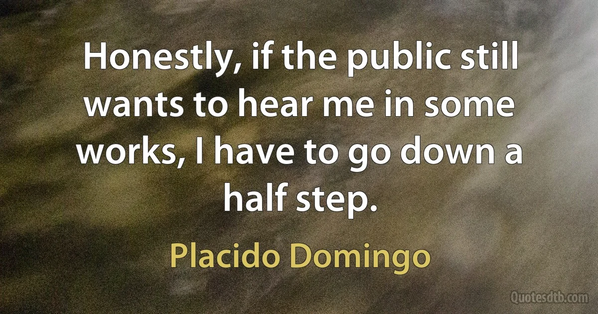 Honestly, if the public still wants to hear me in some works, I have to go down a half step. (Placido Domingo)