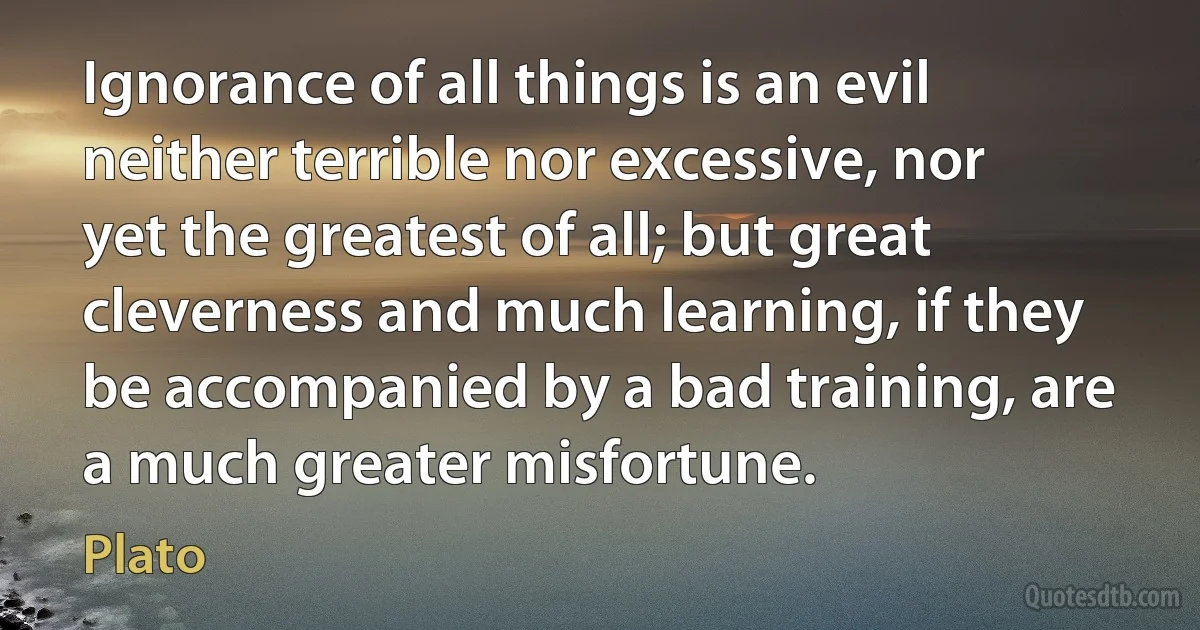 Ignorance of all things is an evil neither terrible nor excessive, nor yet the greatest of all; but great cleverness and much learning, if they be accompanied by a bad training, are a much greater misfortune. (Plato)