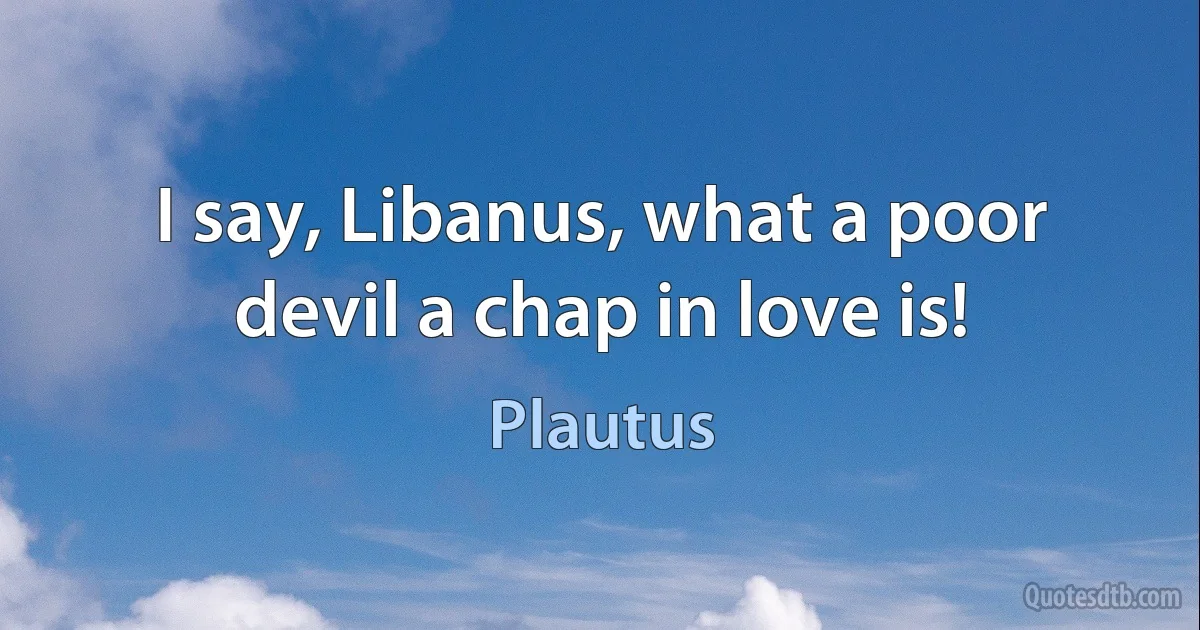 I say, Libanus, what a poor devil a chap in love is! (Plautus)