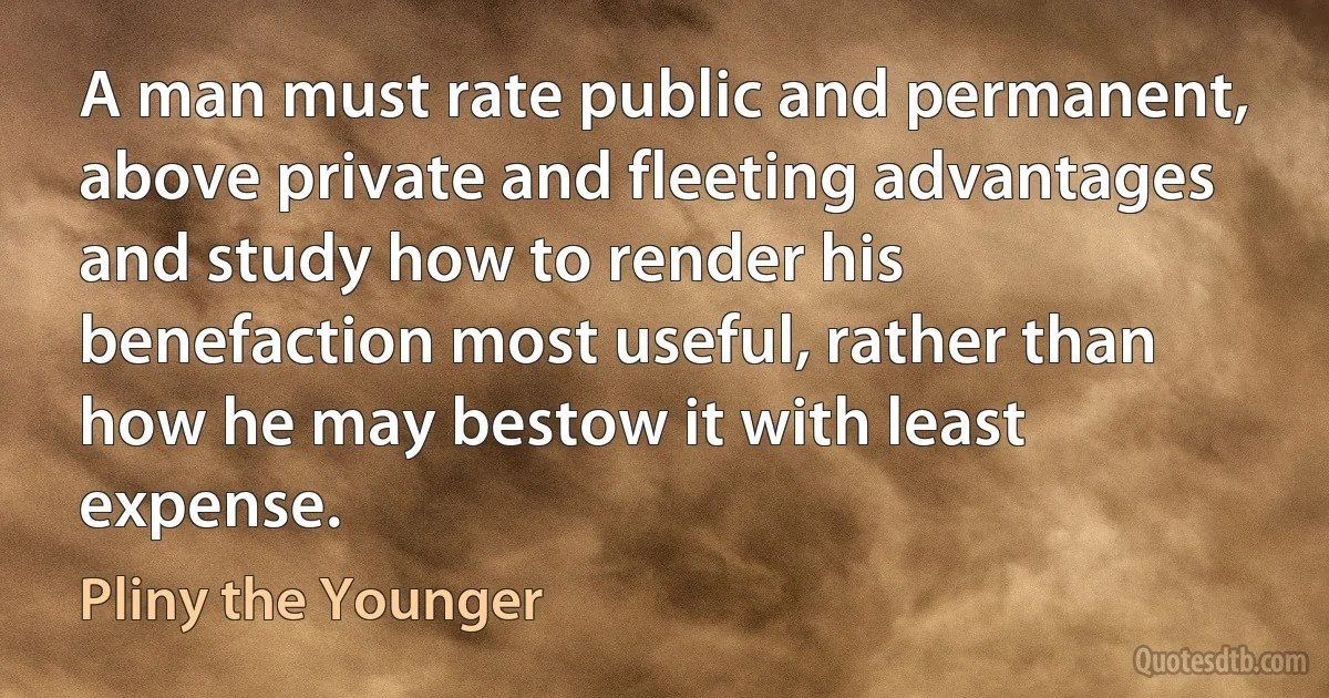 A man must rate public and permanent, above private and fleeting advantages and study how to render his benefaction most useful, rather than how he may bestow it with least expense. (Pliny the Younger)