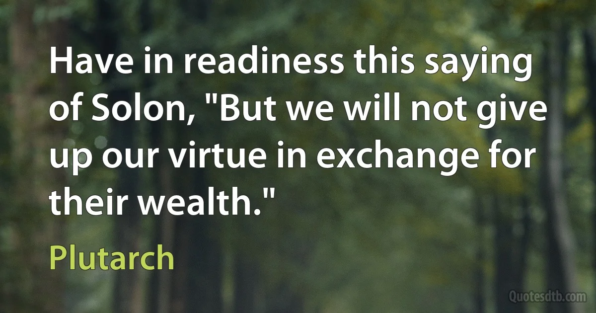 Have in readiness this saying of Solon, "But we will not give up our virtue in exchange for their wealth." (Plutarch)