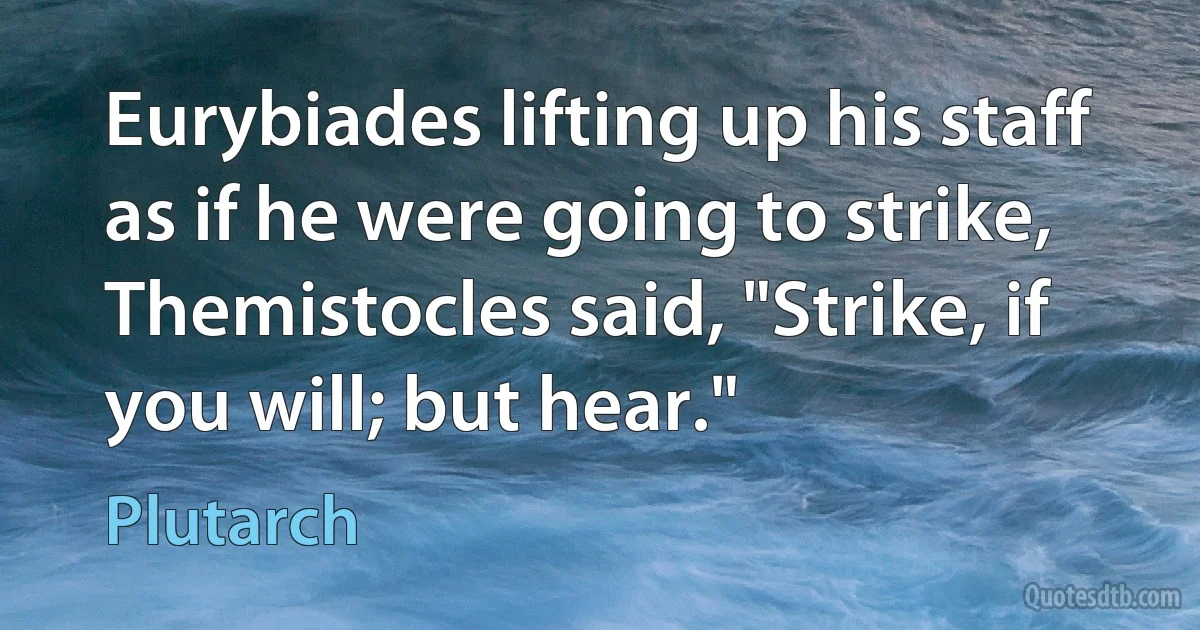 Eurybiades lifting up his staff as if he were going to strike, Themistocles said, "Strike, if you will; but hear." (Plutarch)