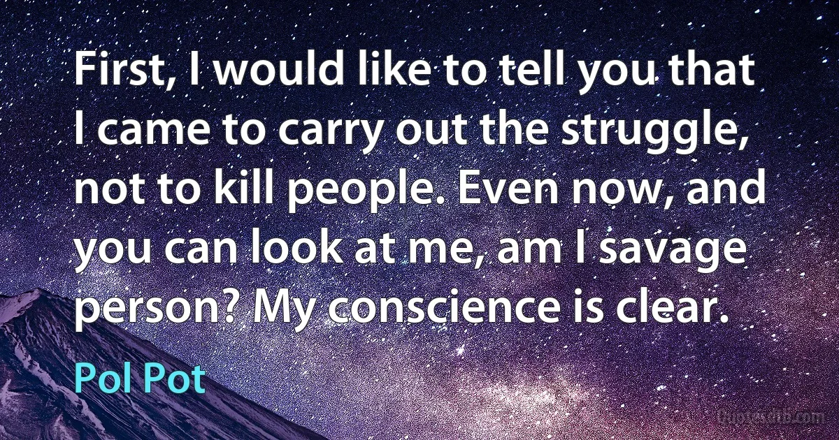 First, I would like to tell you that I came to carry out the struggle, not to kill people. Even now, and you can look at me, am I savage person? My conscience is clear. (Pol Pot)