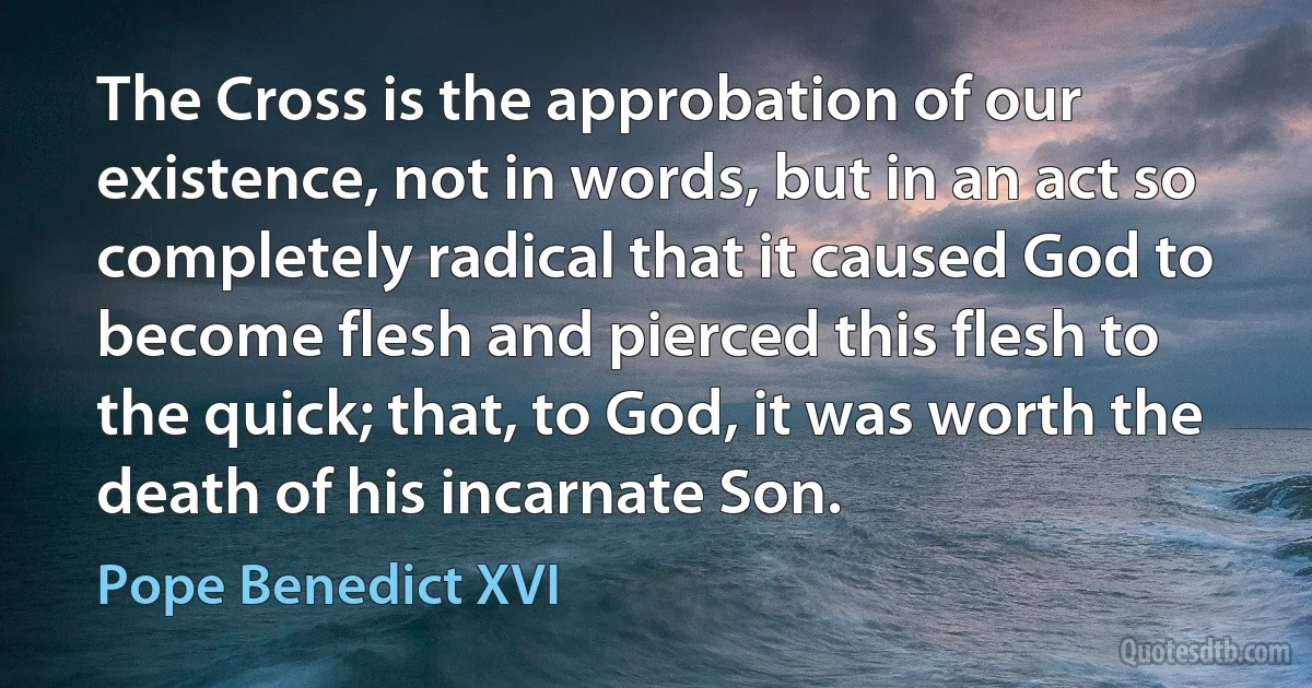 The Cross is the approbation of our existence, not in words, but in an act so completely radical that it caused God to become flesh and pierced this flesh to the quick; that, to God, it was worth the death of his incarnate Son. (Pope Benedict XVI)