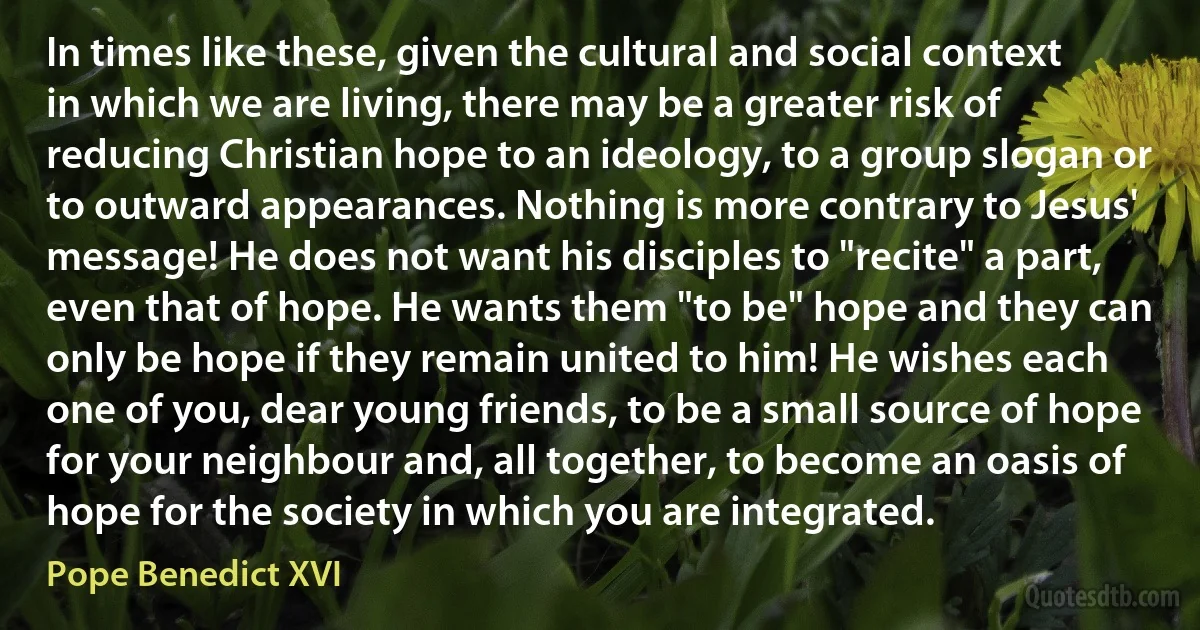 In times like these, given the cultural and social context in which we are living, there may be a greater risk of reducing Christian hope to an ideology, to a group slogan or to outward appearances. Nothing is more contrary to Jesus' message! He does not want his disciples to "recite" a part, even that of hope. He wants them "to be" hope and they can only be hope if they remain united to him! He wishes each one of you, dear young friends, to be a small source of hope for your neighbour and, all together, to become an oasis of hope for the society in which you are integrated. (Pope Benedict XVI)