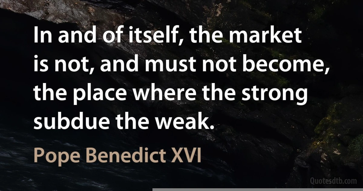 In and of itself, the market is not, and must not become, the place where the strong subdue the weak. (Pope Benedict XVI)