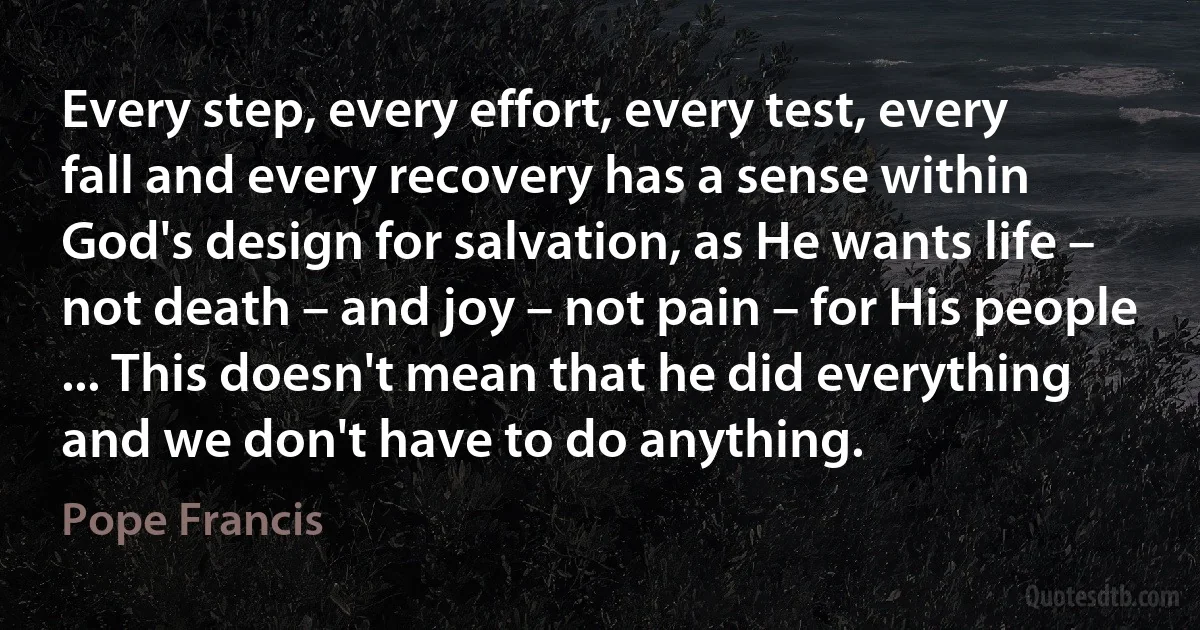 Every step, every effort, every test, every fall and every recovery has a sense within God's design for salvation, as He wants life – not death – and joy – not pain – for His people ... This doesn't mean that he did everything and we don't have to do anything. (Pope Francis)