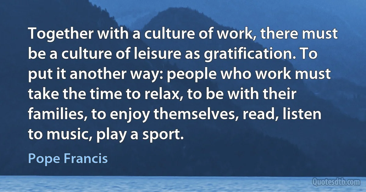 Together with a culture of work, there must be a culture of leisure as gratification. To put it another way: people who work must take the time to relax, to be with their families, to enjoy themselves, read, listen to music, play a sport. (Pope Francis)