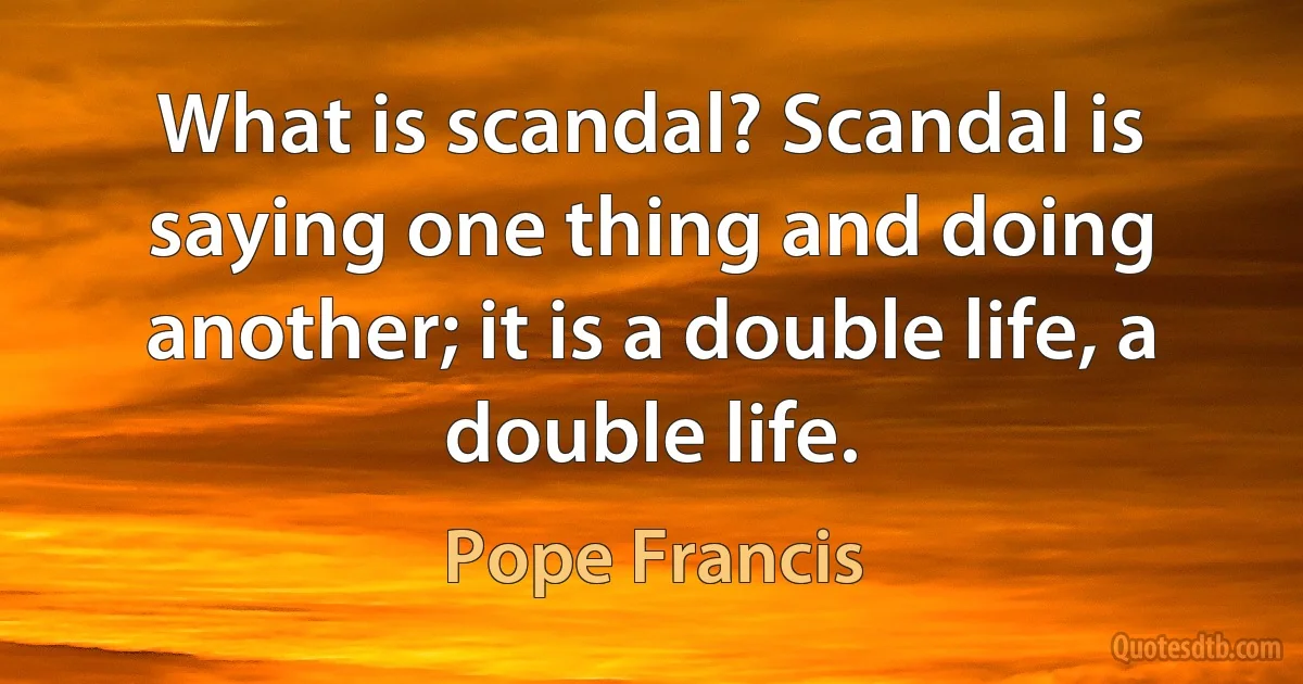 What is scandal? Scandal is saying one thing and doing another; it is a double life, a double life. (Pope Francis)