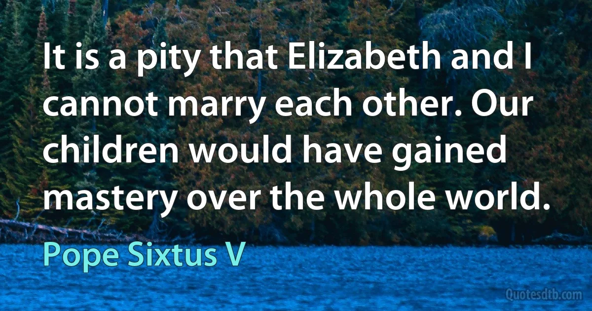 It is a pity that Elizabeth and I cannot marry each other. Our children would have gained mastery over the whole world. (Pope Sixtus V)