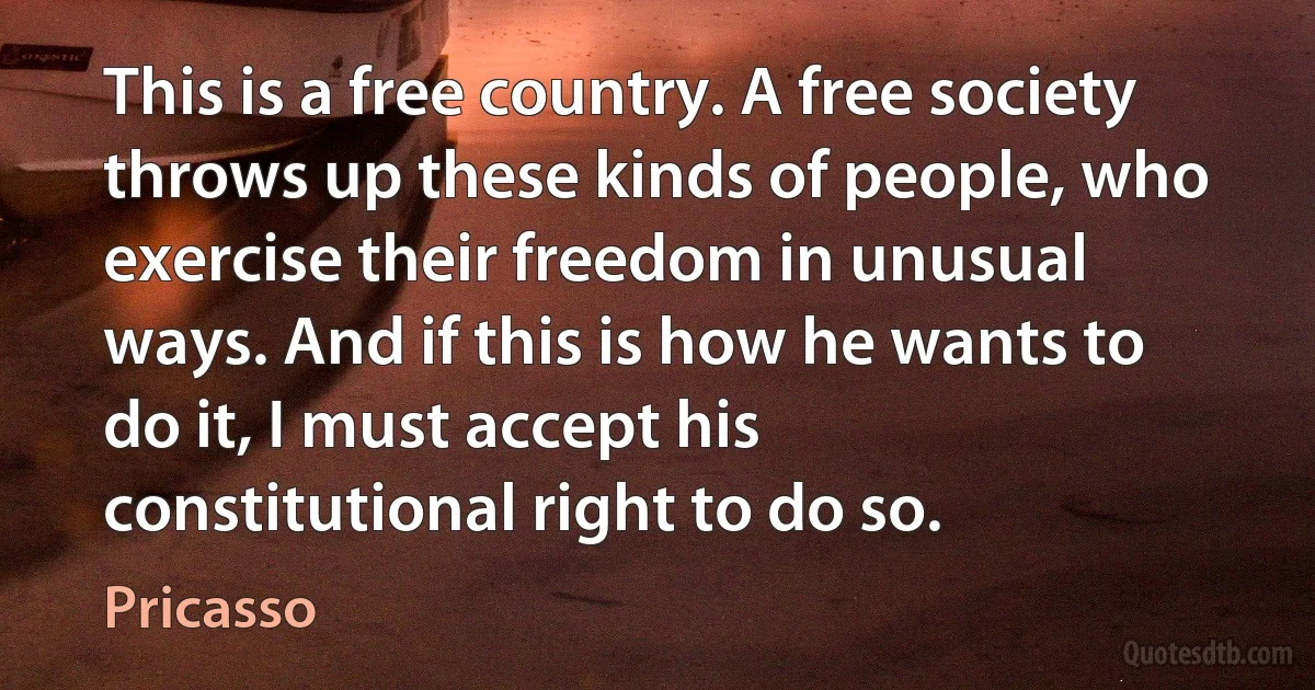 This is a free country. A free society throws up these kinds of people, who exercise their freedom in unusual ways. And if this is how he wants to do it, I must accept his constitutional right to do so. (Pricasso)