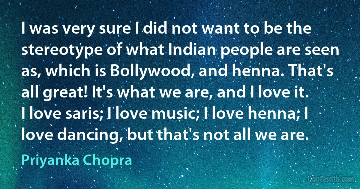 I was very sure I did not want to be the stereotype of what Indian people are seen as, which is Bollywood, and henna. That's all great! It's what we are, and I love it. I love saris; I love music; I love henna; I love dancing, but that's not all we are. (Priyanka Chopra)