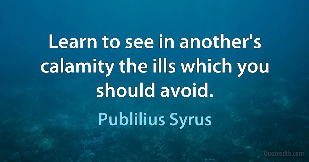 Learn to see in another's calamity the ills which you should avoid. (Publilius Syrus)