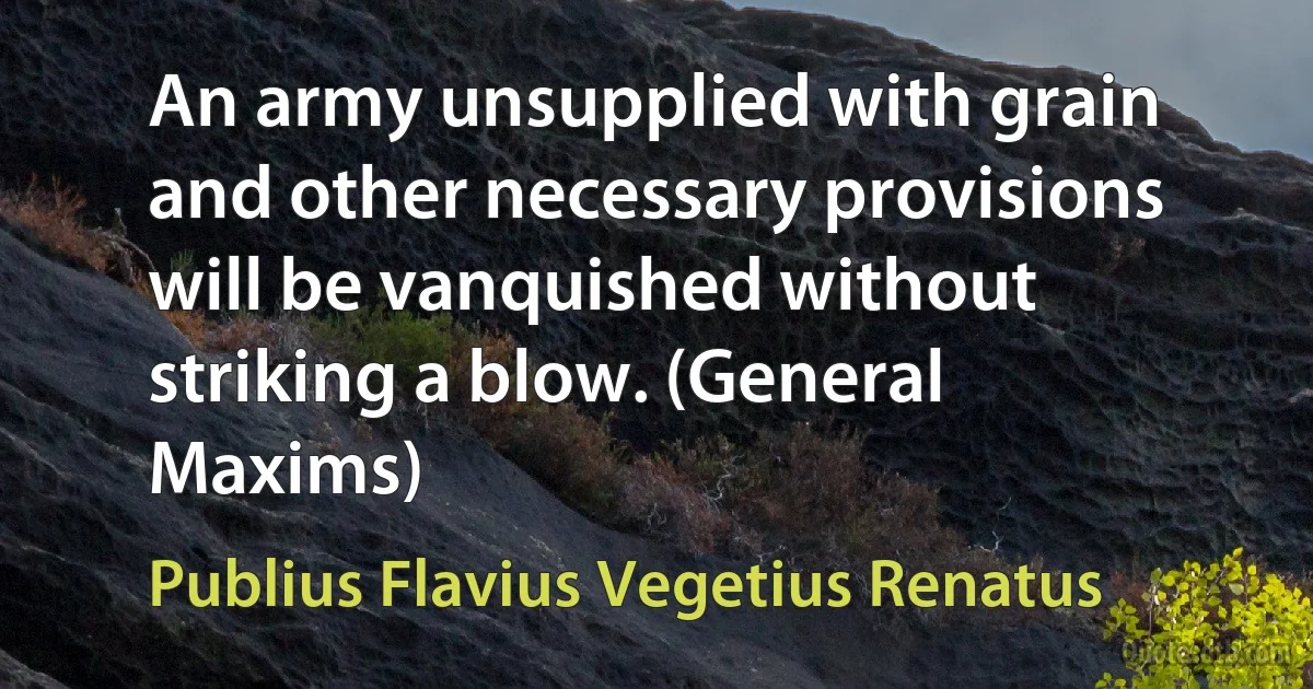 An army unsupplied with grain and other necessary provisions will be vanquished without striking a blow. (General Maxims) (Publius Flavius Vegetius Renatus)