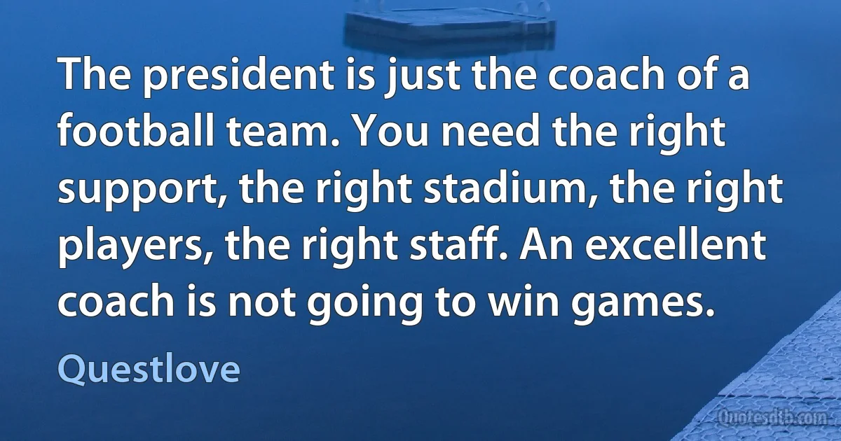 The president is just the coach of a football team. You need the right support, the right stadium, the right players, the right staff. An excellent coach is not going to win games. (Questlove)