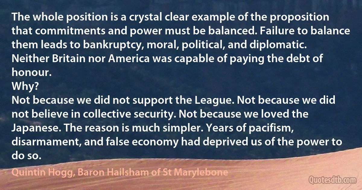 The whole position is a crystal clear example of the proposition that commitments and power must be balanced. Failure to balance them leads to bankruptcy, moral, political, and diplomatic. Neither Britain nor America was capable of paying the debt of honour.
Why?
Not because we did not support the League. Not because we did not believe in collective security. Not because we loved the Japanese. The reason is much simpler. Years of pacifism, disarmament, and false economy had deprived us of the power to do so. (Quintin Hogg, Baron Hailsham of St Marylebone)