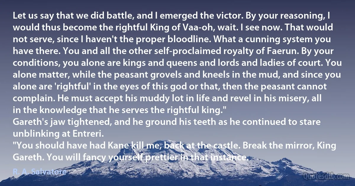 Let us say that we did battle, and I emerged the victor. By your reasoning, I would thus become the rightful King of Vaa-oh, wait. I see now. That would not serve, since I haven't the proper bloodline. What a cunning system you have there. You and all the other self-proclaimed royalty of Faerun. By your conditions, you alone are kings and queens and lords and ladies of court. You alone matter, while the peasant grovels and kneels in the mud, and since you alone are 'rightful' in the eyes of this god or that, then the peasant cannot complain. He must accept his muddy lot in life and revel in his misery, all in the knowledge that he serves the rightful king."
Gareth's jaw tightened, and he ground his teeth as he continued to stare unblinking at Entreri.
"You should have had Kane kill me, back at the castle. Break the mirror, King Gareth. You will fancy yourself prettier in that instance. (R. A. Salvatore)