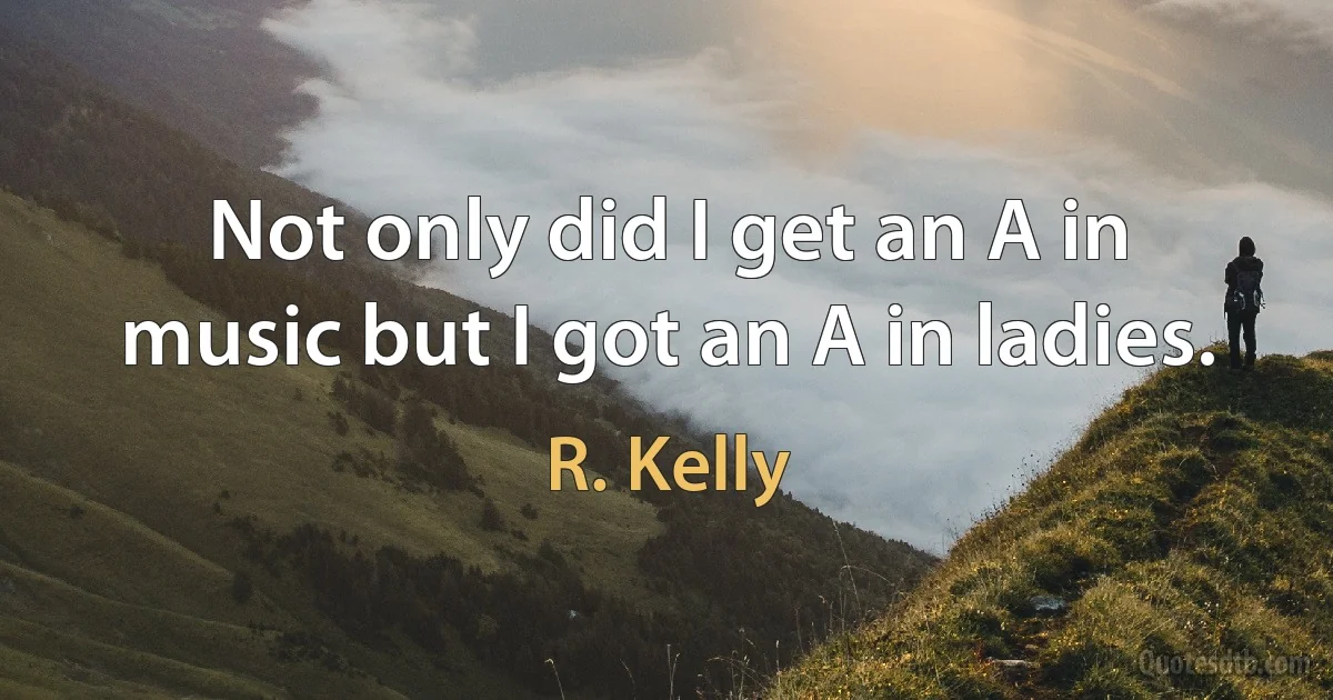 Not only did I get an A in music but I got an A in ladies. (R. Kelly)