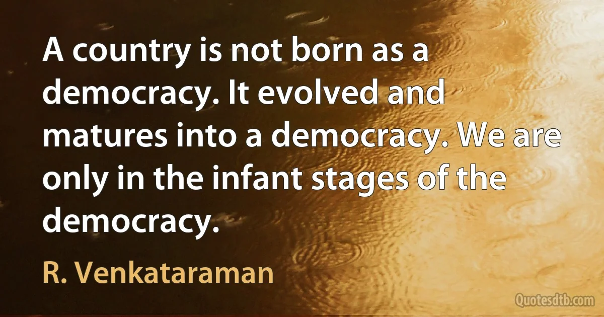 A country is not born as a democracy. It evolved and matures into a democracy. We are only in the infant stages of the democracy. (R. Venkataraman)