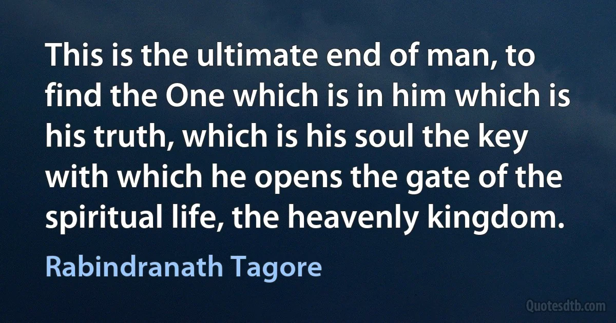 This is the ultimate end of man, to find the One which is in him which is his truth, which is his soul the key with which he opens the gate of the spiritual life, the heavenly kingdom. (Rabindranath Tagore)