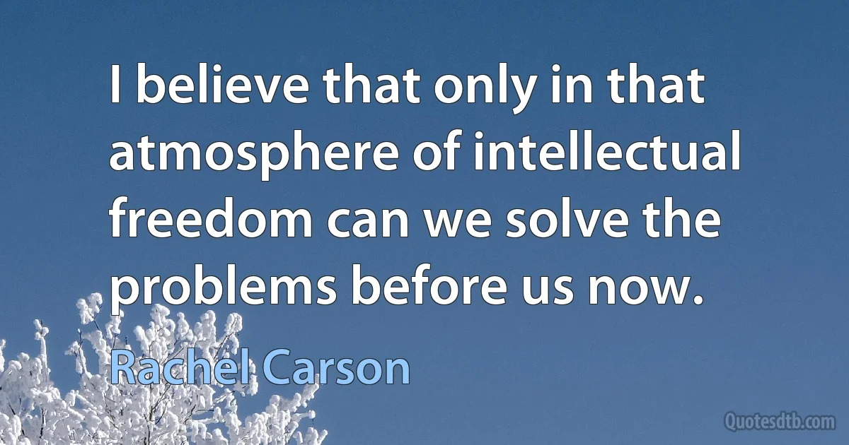 I believe that only in that atmosphere of intellectual freedom can we solve the problems before us now. (Rachel Carson)