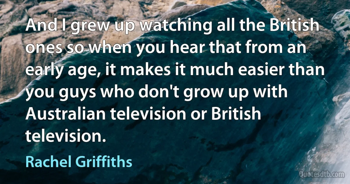 And I grew up watching all the British ones so when you hear that from an early age, it makes it much easier than you guys who don't grow up with Australian television or British television. (Rachel Griffiths)