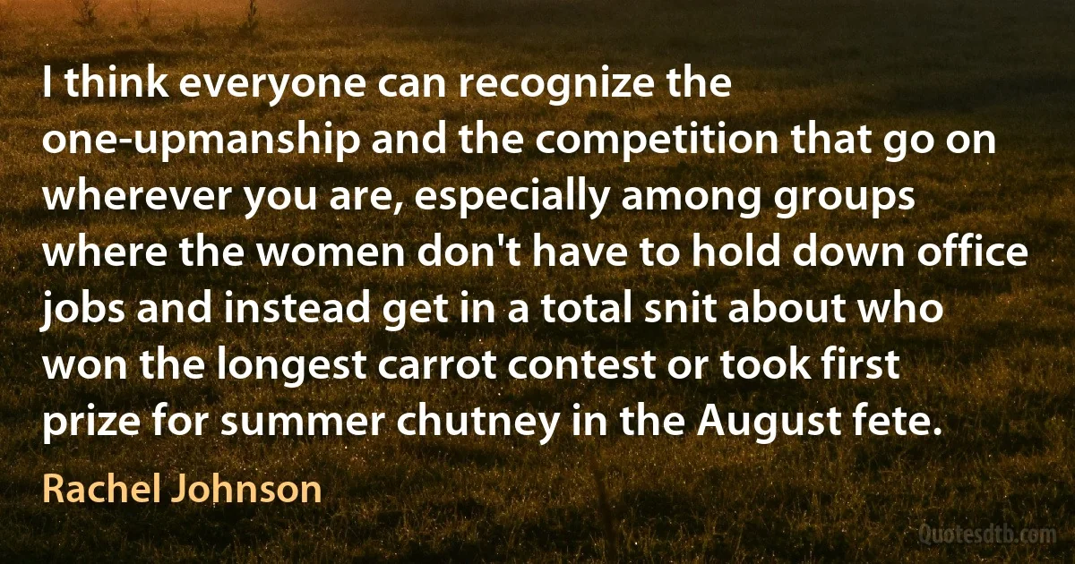 I think everyone can recognize the one-upmanship and the competition that go on wherever you are, especially among groups where the women don't have to hold down office jobs and instead get in a total snit about who won the longest carrot contest or took first prize for summer chutney in the August fete. (Rachel Johnson)