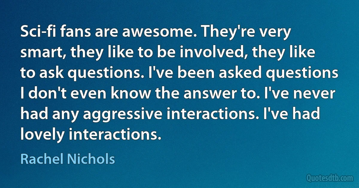 Sci-fi fans are awesome. They're very smart, they like to be involved, they like to ask questions. I've been asked questions I don't even know the answer to. I've never had any aggressive interactions. I've had lovely interactions. (Rachel Nichols)