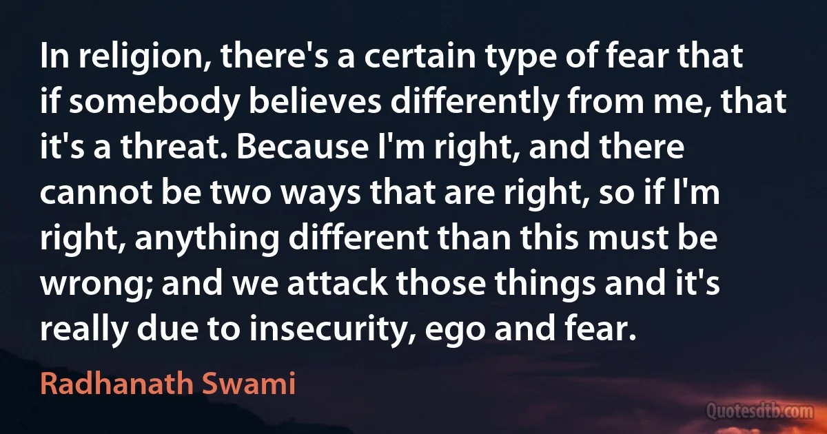 In religion, there's a certain type of fear that if somebody believes differently from me, that it's a threat. Because I'm right, and there cannot be two ways that are right, so if I'm right, anything different than this must be wrong; and we attack those things and it's really due to insecurity, ego and fear. (Radhanath Swami)