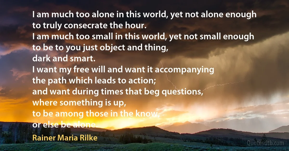 I am much too alone in this world, yet not alone enough
to truly consecrate the hour.
I am much too small in this world, yet not small enough
to be to you just object and thing,
dark and smart.
I want my free will and want it accompanying
the path which leads to action;
and want during times that beg questions,
where something is up,
to be among those in the know,
or else be alone. (Rainer Maria Rilke)