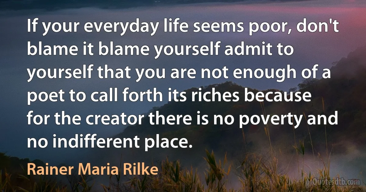 If your everyday life seems poor, don't blame it blame yourself admit to yourself that you are not enough of a poet to call forth its riches because for the creator there is no poverty and no indifferent place. (Rainer Maria Rilke)