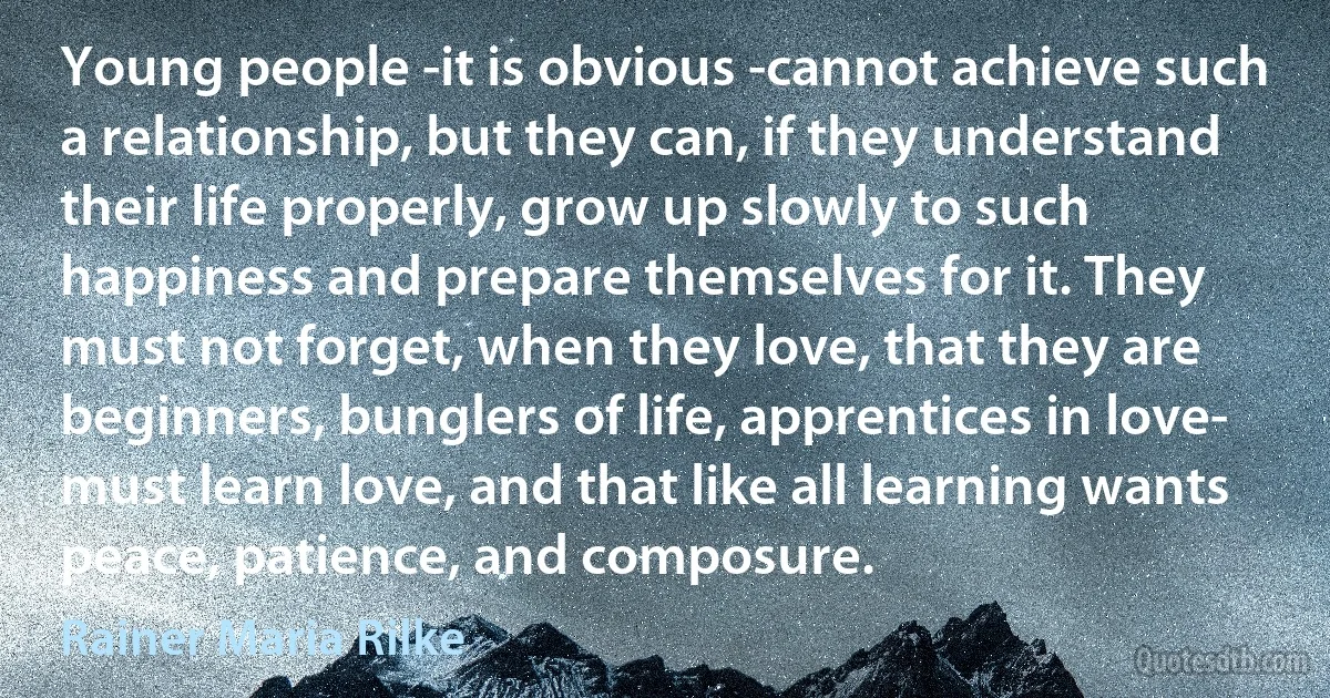 Young people -it is obvious -cannot achieve such a relationship, but they can, if they understand their life properly, grow up slowly to such happiness and prepare themselves for it. They must not forget, when they love, that they are beginners, bunglers of life, apprentices in love- must learn love, and that like all learning wants peace, patience, and composure. (Rainer Maria Rilke)