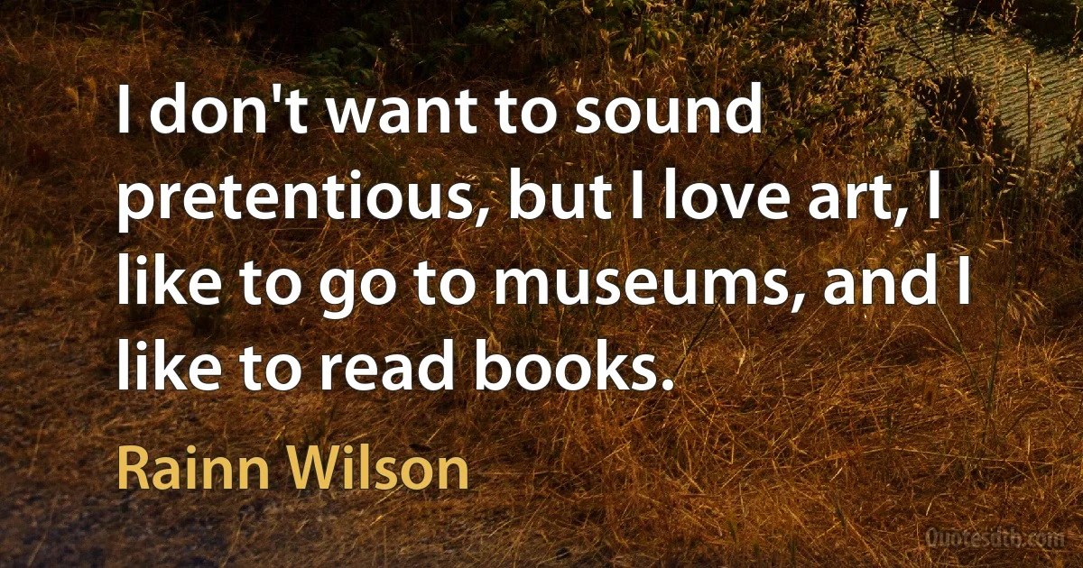 I don't want to sound pretentious, but I love art, I like to go to museums, and I like to read books. (Rainn Wilson)