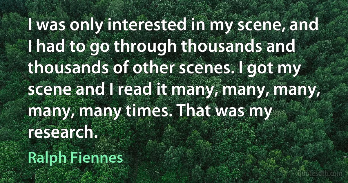 I was only interested in my scene, and I had to go through thousands and thousands of other scenes. I got my scene and I read it many, many, many, many, many times. That was my research. (Ralph Fiennes)