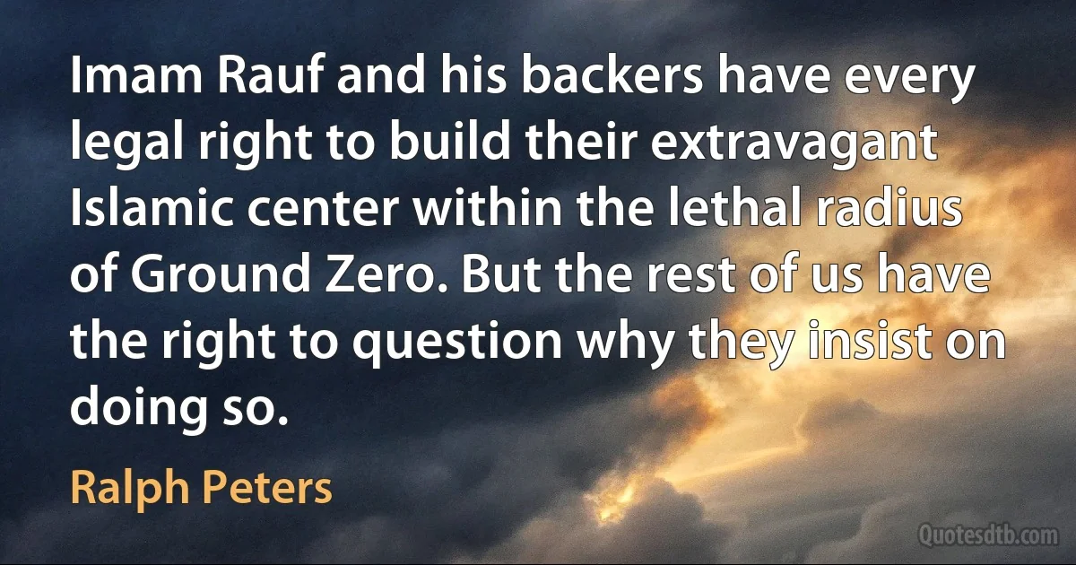 Imam Rauf and his backers have every legal right to build their extravagant Islamic center within the lethal radius of Ground Zero. But the rest of us have the right to question why they insist on doing so. (Ralph Peters)