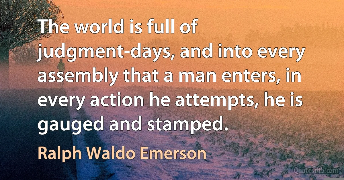 The world is full of judgment-days, and into every assembly that a man enters, in every action he attempts, he is gauged and stamped. (Ralph Waldo Emerson)