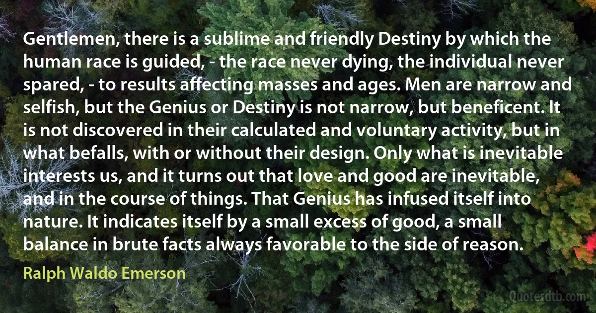 Gentlemen, there is a sublime and friendly Destiny by which the human race is guided, - the race never dying, the individual never spared, - to results affecting masses and ages. Men are narrow and selfish, but the Genius or Destiny is not narrow, but beneficent. It is not discovered in their calculated and voluntary activity, but in what befalls, with or without their design. Only what is inevitable interests us, and it turns out that love and good are inevitable, and in the course of things. That Genius has infused itself into nature. It indicates itself by a small excess of good, a small balance in brute facts always favorable to the side of reason. (Ralph Waldo Emerson)