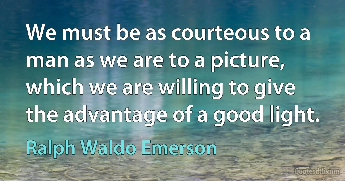 We must be as courteous to a man as we are to a picture, which we are willing to give the advantage of a good light. (Ralph Waldo Emerson)