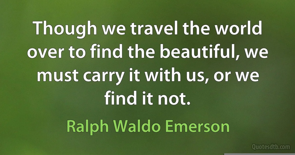 Though we travel the world over to find the beautiful, we must carry it with us, or we find it not. (Ralph Waldo Emerson)